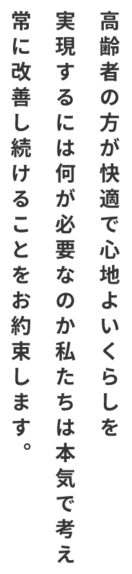 高齢者の方が快適で心地よいくらしを実現するには何が必要なのか私たちは本気で考え常に改善し続けることをお約束します。